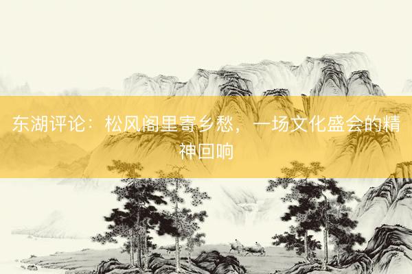 东湖评论：松风阁里寄乡愁，一场文化盛会的精神回响