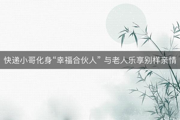 快递小哥化身“幸福合伙人” 与老人乐享别样亲情