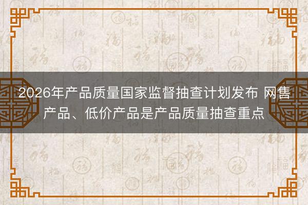 2026年产品质量国家监督抽查计划发布 网售产品、低价产品是产品质量抽查重点