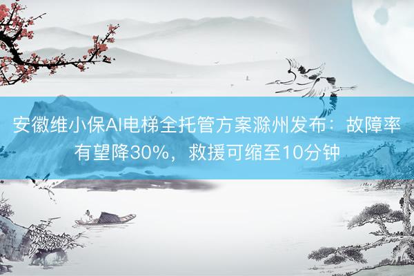 安徽维小保AI电梯全托管方案滁州发布：故障率有望降30%，救援可缩至10分钟
