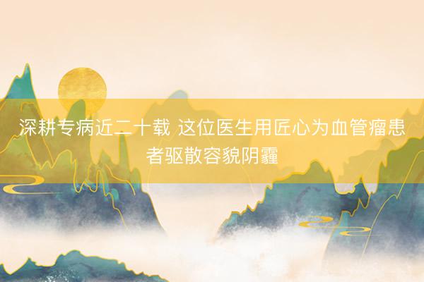 深耕专病近二十载 这位医生用匠心为血管瘤患者驱散容貌阴霾
