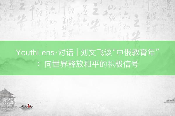YouthLens·对话 | 刘文飞谈“中俄教育年”：向世界释放和平的积极信号