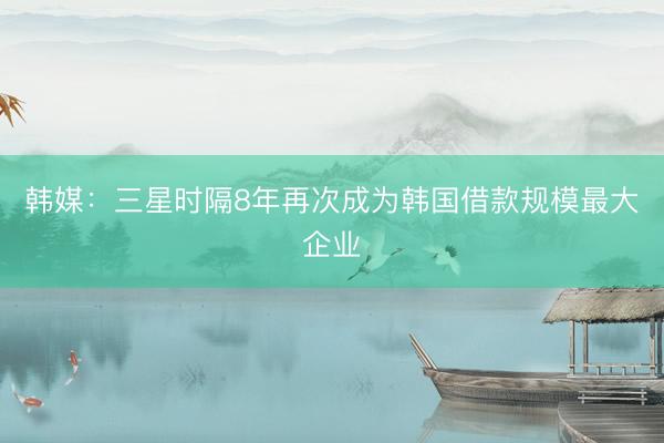 韩媒：三星时隔8年再次成为韩国借款规模最大企业
