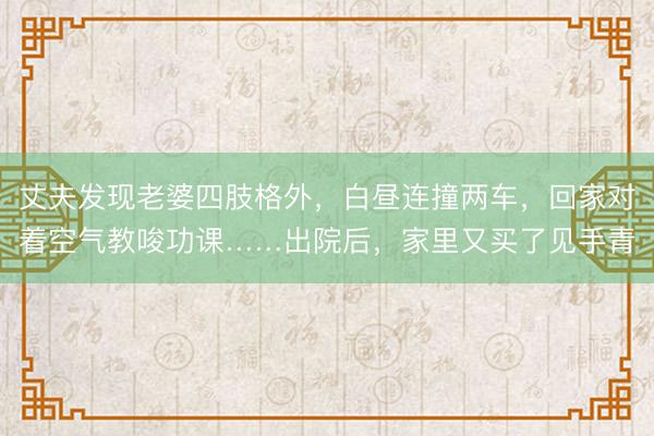 丈夫发现老婆四肢格外，白昼连撞两车，回家对着空气教唆功课……出院后，家里又买了见手青