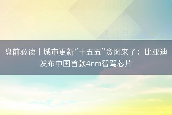 盘前必读丨城市更新“十五五”贪图来了；比亚迪发布中国首款4nm智驾芯片