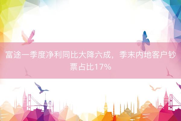 富途一季度净利同比大降六成，季末内地客户钞票占比17%