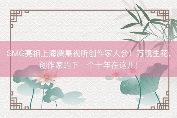 SMG亮相上海麇集视听创作家大会！万镜生花，创作家的下一个十年在这儿！