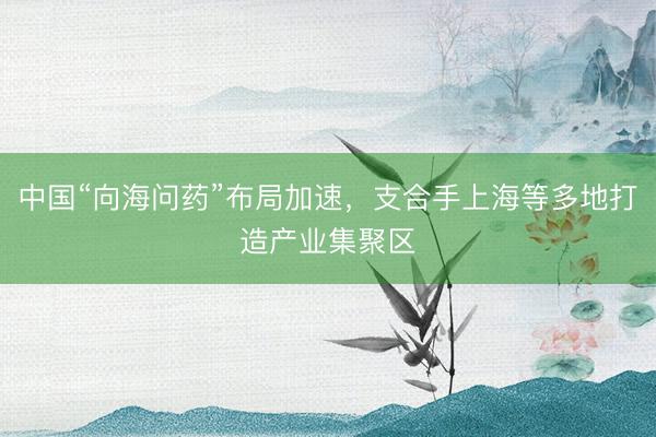 中国“向海问药”布局加速，支合手上海等多地打造产业集聚区