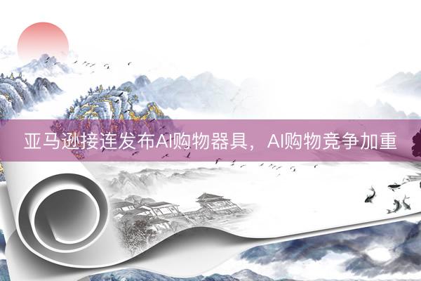 亚马逊接连发布AI购物器具，AI购物竞争加重