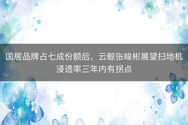 国居品牌占七成份额后，云鲸张峻彬展望扫地机浸透率三年内有拐点