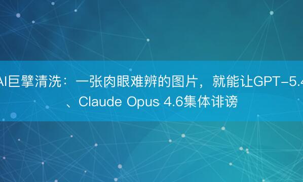 AI巨擘清洗：一张肉眼难辨的图片，就能让GPT-5.4、Claude Opus 4.6集体诽谤