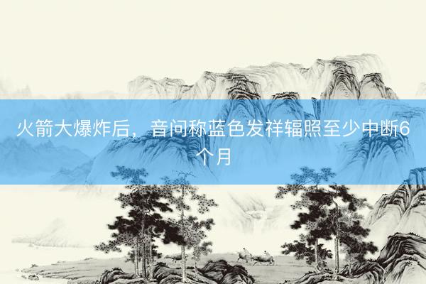 火箭大爆炸后,音问称蓝色发祥辐照至少中断6个月