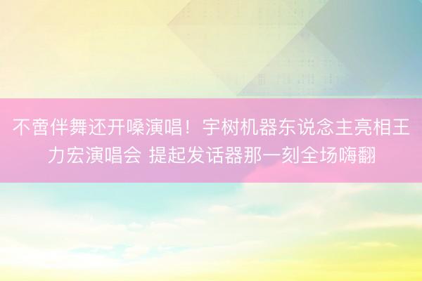 不啻伴舞还开嗓演唱！宇树机器东说念主亮相王力宏演唱会 提起发话器那一刻全场嗨翻