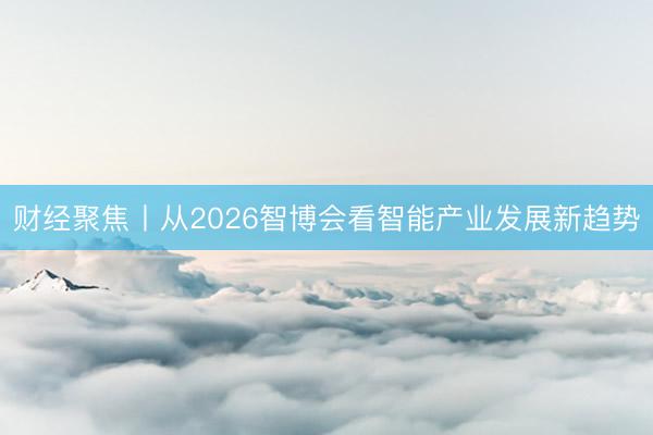 财经聚焦丨从2026智博会看智能产业发展新趋势