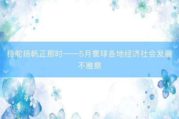 稳舵扬帆正那时——5月寰球各地经济社会发展不雅察