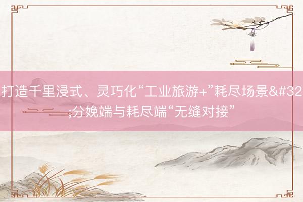 打造千里浸式、灵巧化“工业旅游+”耗尽场景 分娩端与耗尽端“无缝对接”