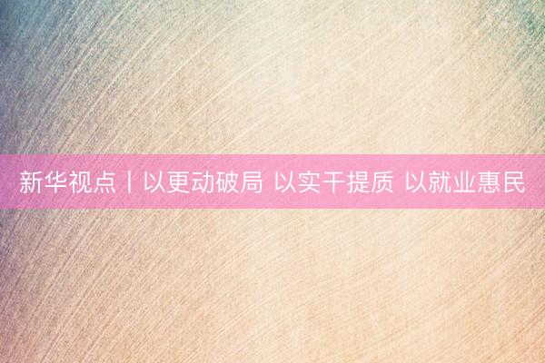 新华视点丨以更动破局 以实干提质 以就业惠民