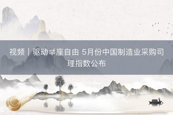 视频｜驱动举座自由 5月份中国制造业采购司理指数公布