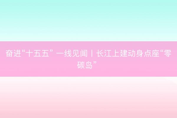 奋进“十五五” 一线见闻丨长江上建动身点座“零碳岛” 