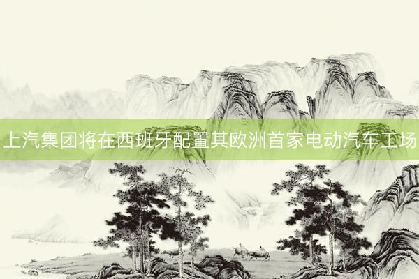 上汽集团将在西班牙配置其欧洲首家电动汽车工场