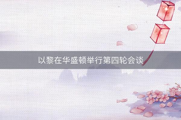 以黎在华盛顿举行第四轮会谈