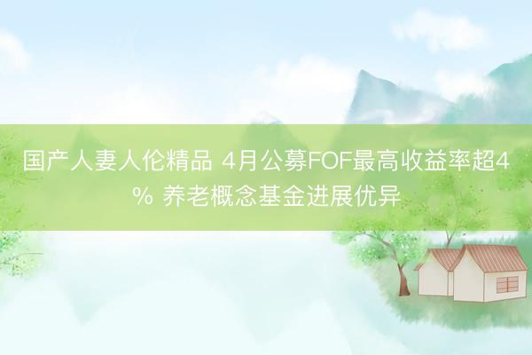 国产人妻人伦精品 4月公募FOF最高收益率超4% 养老概念基金进展优异