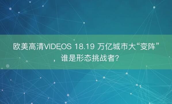 欧美高清VIDEOS 18.19 万亿城市大“变阵”，谁是形态挑战者？