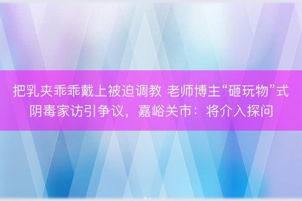 把乳夹乖乖戴上被迫调教 老师博主“砸玩物”式阴毒家访引争议，嘉峪关市：将介入探问