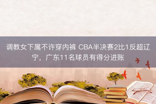 调教女下属不许穿内裤 CBA半决赛2比1反超辽宁，广东11名球员有得分进账