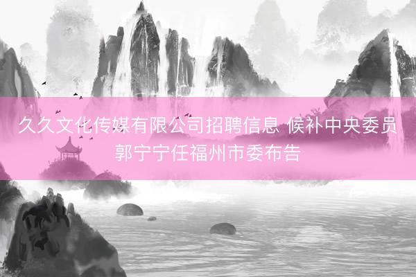 久久文化传媒有限公司招聘信息 候补中央委员郭宁宁任福州市委布告