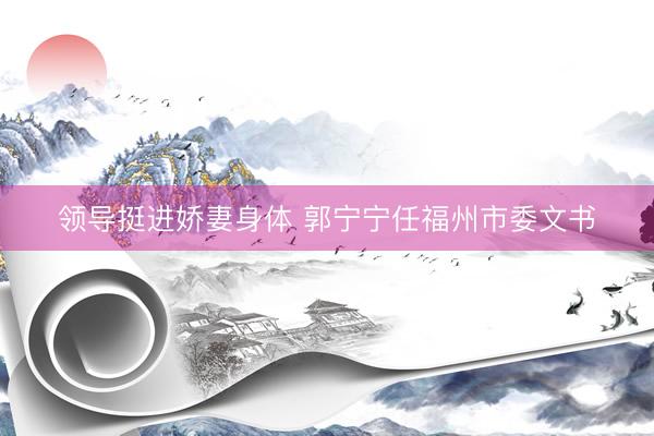 领导挺进娇妻身体 郭宁宁任福州市委文书