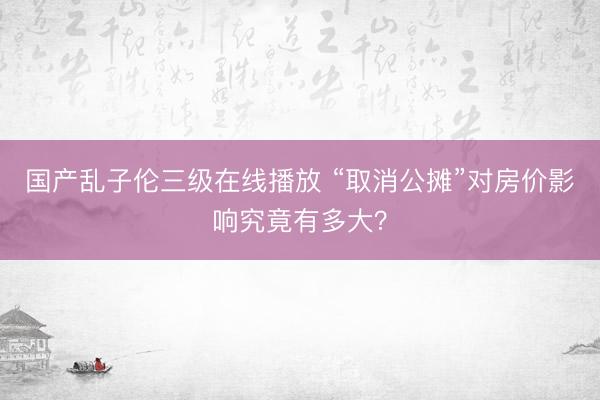 国产乱子伦三级在线播放 “取消公摊”对房价影响究竟有多大？