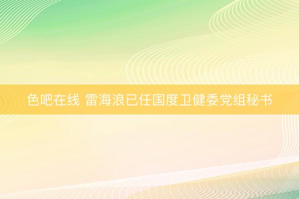 色吧在线 雷海浪已任国度卫健委党组秘书