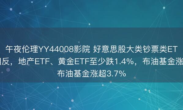 午夜伦理YY44008影院 好意思股大类钞票类ETF涨跌相反，地产ETF、黄金ETF至少跌1.4%，布油基金涨超3.7%