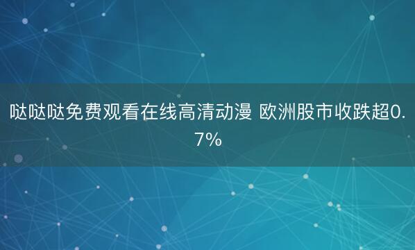 哒哒哒免费观看在线高清动漫 欧洲股市收跌超0.7%