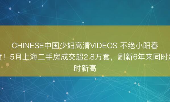 CHINESE中国少妇高清VIDEOS 不绝小阳春热度！5月上海二手房成交超2.8万套，刷新6年来同时新高