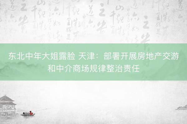 东北中年大姐露脸 天津：部署开展房地产交游和中介商场规律整治责任