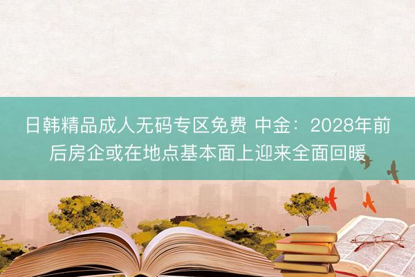日韩精品成人无码专区免费 中金：2028年前后房企或在地点基本面上迎来全面回暖