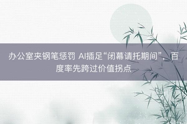 办公室夹钢笔惩罚 AI插足“闭幕请托期间”，百度率先跨过价值拐点