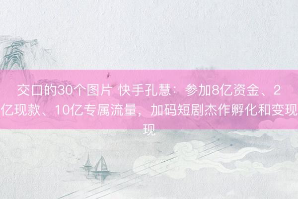 交口的30个图片 快手孔慧：参加8亿资金、2亿现款、10亿专属流量，加码短剧杰作孵化和变现