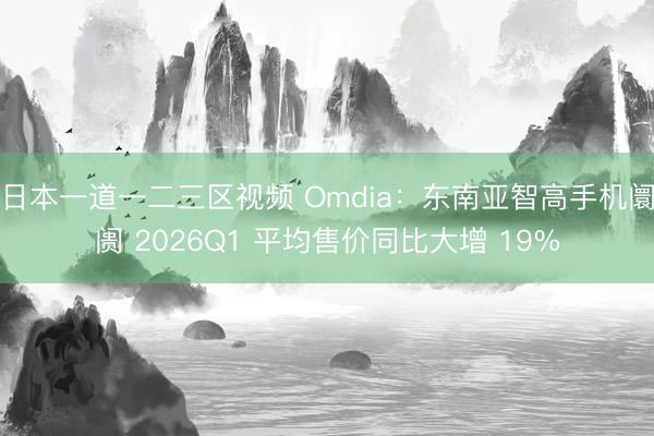 日本一道一二三区视频 Omdia：东南亚智高手机阛阓 2026Q1 平均售价同比大增 19%