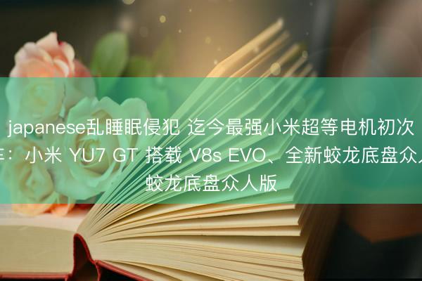 japanese乱睡眠侵犯 迄今最强小米超等电机初次上车：小米 YU7 GT 搭载 V8s EVO、全新蛟龙底盘众人版