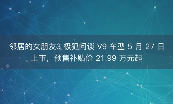 邻居的女朋友3 极狐问谈 V9 车型 5 月 27 日上市，预售补贴价 21.99 万元起