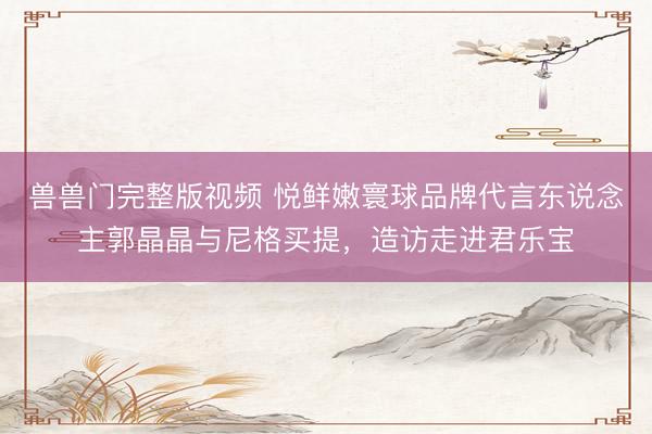 兽兽门完整版视频 悦鲜嫩寰球品牌代言东说念主郭晶晶与尼格买提，造访走进君乐宝