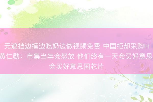 无遮挡边摸边吃奶边做视频免费 中国拒却采购H200！黄仁勋：市集当年会怒放 他们终有一天会买好意思国芯片
