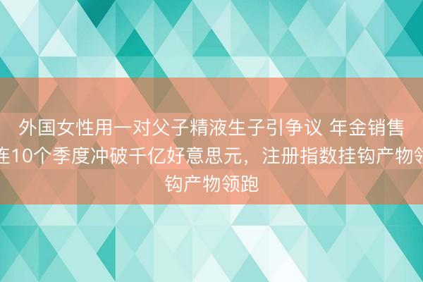 外国女性用一对父子精液生子引争议 年金销售相连10个季度冲破千亿好意思元,注册指数挂钩产物领跑