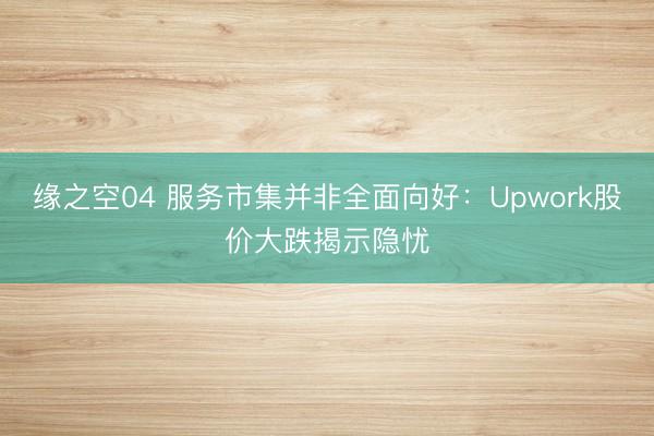 缘之空04 服务市集并非全面向好:Upwork股价大跌揭示隐忧