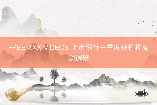 FREE XXX VIDEOS 上市银行一季度获机构高频调研