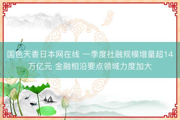 国色天香日本网在线 一季度社融规模增量超14万亿元 金融相沿要点领域力度加大