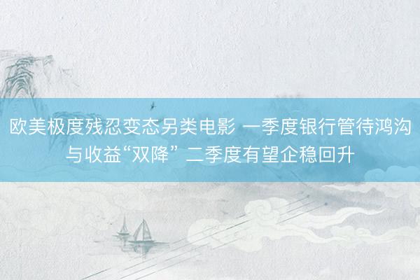 欧美极度残忍变态另类电影 一季度银行管待鸿沟与收益“双降” 二季度有望企稳回升